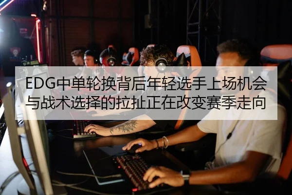 EDG中单轮换背后年轻选手上场机会与战术选择的拉扯正在改变赛季走向